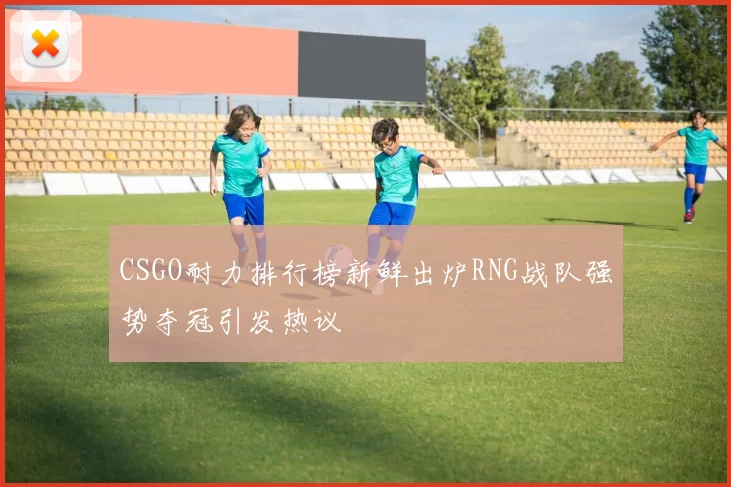 CSGO耐力排行榜新鲜出炉RNG战队强势夺冠引发热议