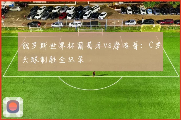 俄罗斯世界杯葡萄牙vs摩洛哥:C罗头球制胜全记录