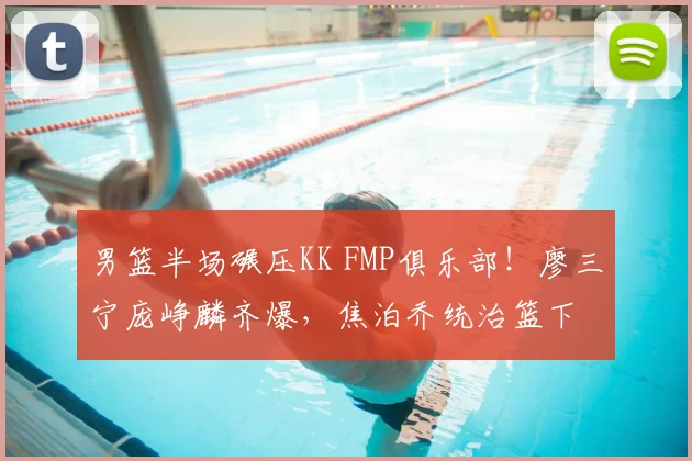 男篮半场碾压KK FMP俱乐部!廖三宁庞峥麟齐爆,焦泊乔统治篮下