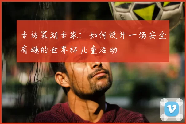 专访策划专家:如何设计一场安全有趣的世界杯儿童活动