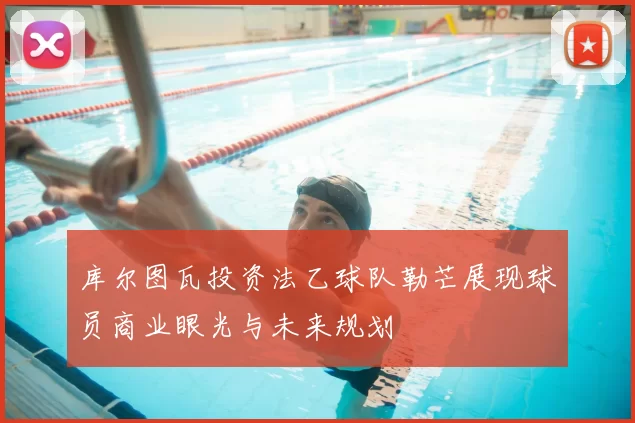 库尔图瓦投资法乙球队勒芒展现球员商业眼光与未来规划