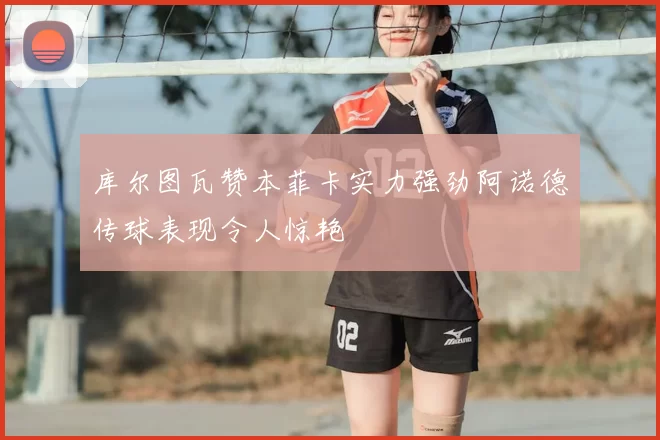 库尔图瓦赞本菲卡实力强劲阿诺德传球表现令人惊艳