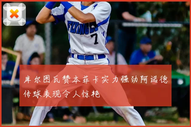 库尔图瓦赞本菲卡实力强劲阿诺德传球表现令人惊艳