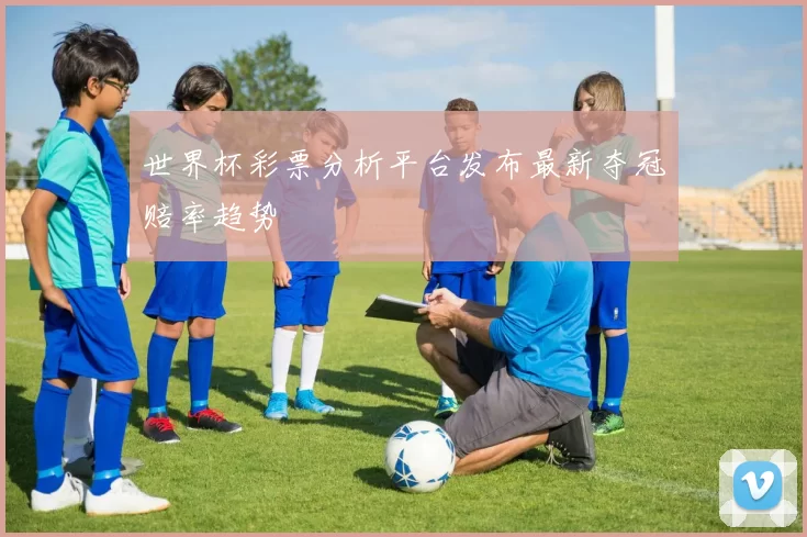 世界杯彩票分析平台发布最新夺冠赔率趋势