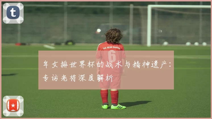 年女排世界杯的战术与精神遗产:专访老将深度解析