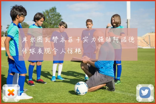 库尔图瓦赞本菲卡实力强劲阿诺德传球表现令人惊艳