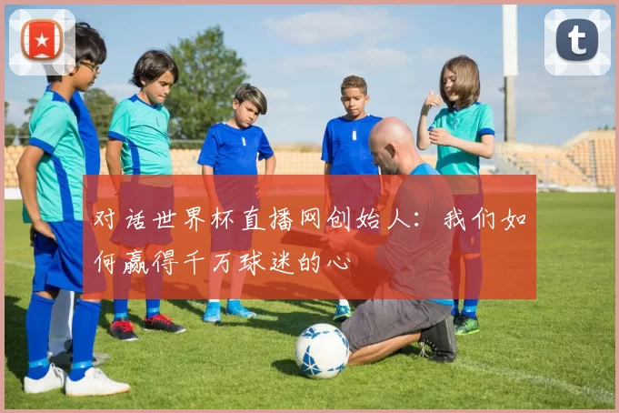对话世界杯直播网创始人：我们如何赢得千万球迷的心