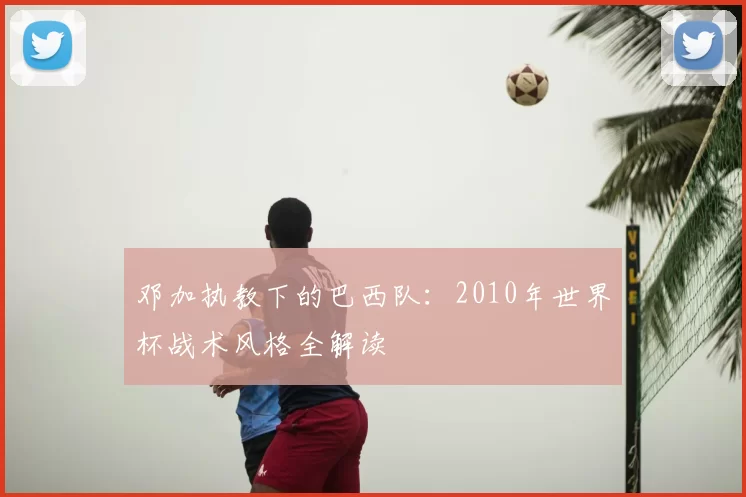 邓加执教下的巴西队：2010年世界杯战术风格全解读