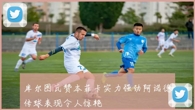 库尔图瓦赞本菲卡实力强劲阿诺德传球表现令人惊艳
