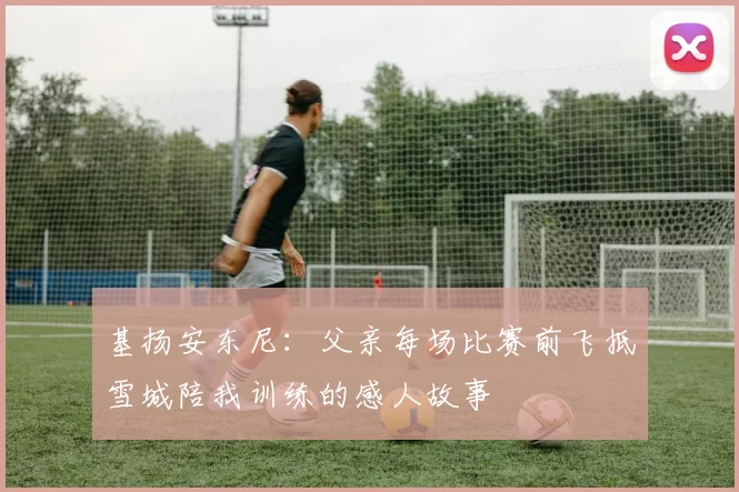 基扬安东尼:父亲每场比赛前飞抵雪城陪我训练的感人故事