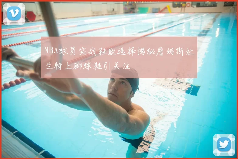 NBA球员实战鞋款选择揭秘詹姆斯杜兰特上脚球鞋引关注