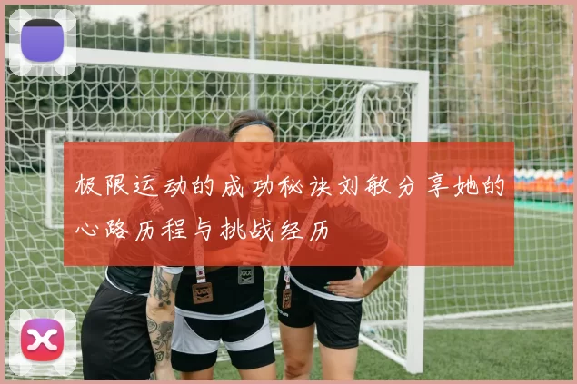 极限运动的成功秘诀刘敏分享她的心路历程与挑战经历