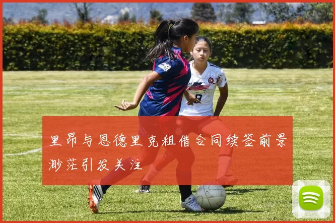 里昂与恩德里克租借合同续签前景渺茫引发关注
