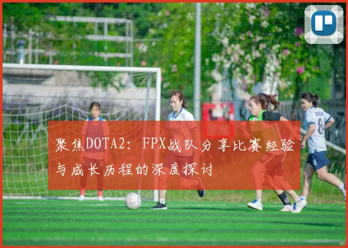 聚焦DOTA2:FPX战队分享比赛经验与成长历程的深度探讨