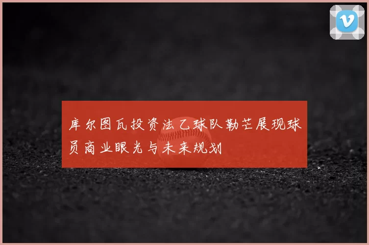 库尔图瓦投资法乙球队勒芒展现球员商业眼光与未来规划