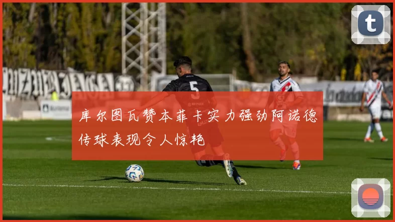 库尔图瓦赞本菲卡实力强劲阿诺德传球表现令人惊艳
