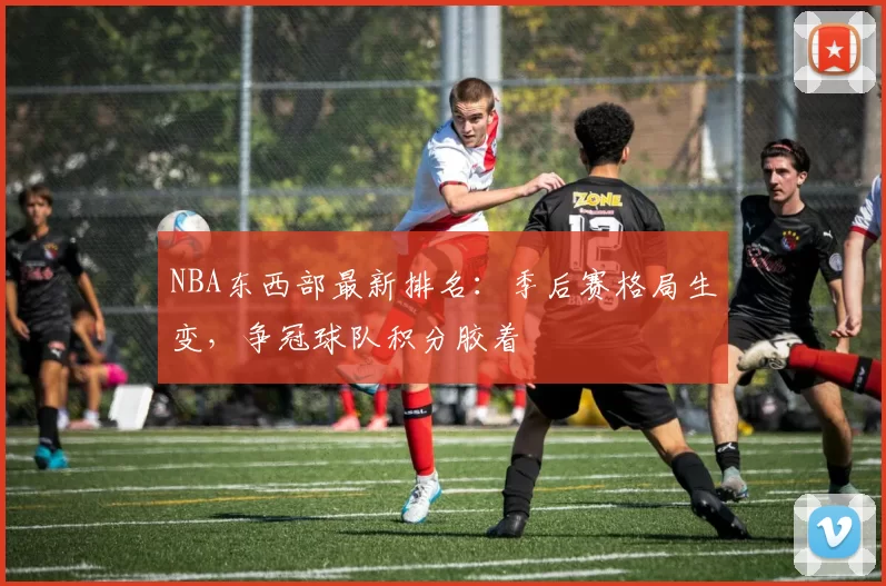 NBA东西部最新排名：季后赛格局生变，争冠球队积分胶着