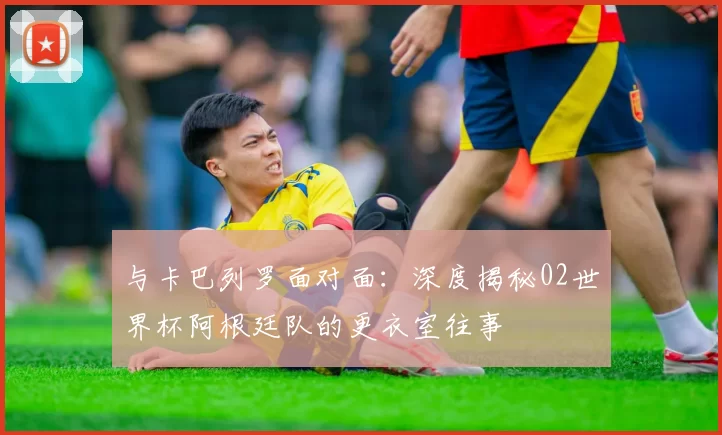 与卡巴列罗面对面：深度揭秘02世界杯阿根廷队的更衣室往事