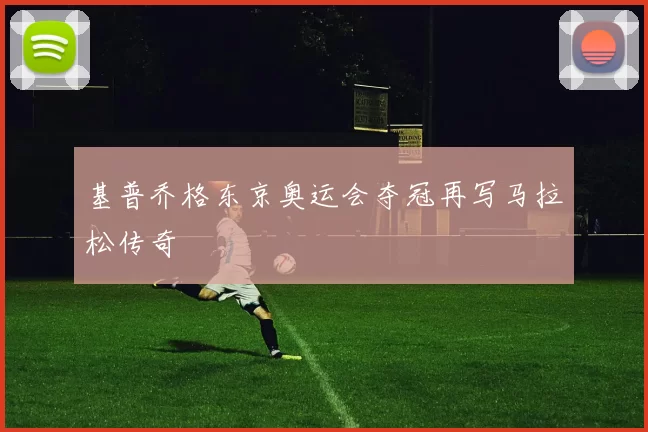 基普乔格东京奥运会夺冠再写马拉松传奇