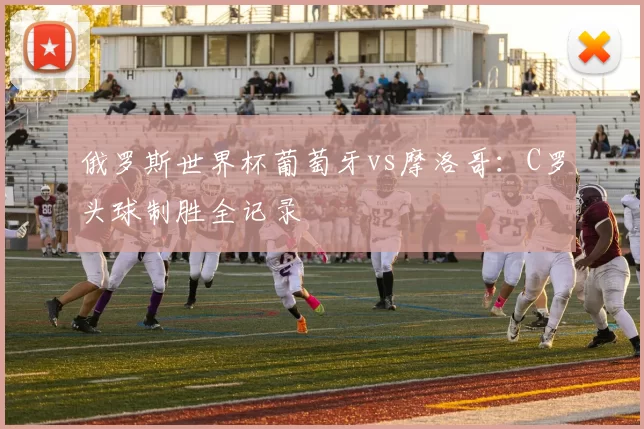 俄罗斯世界杯葡萄牙vs摩洛哥:C罗头球制胜全记录