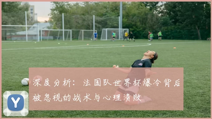 深度分析：法国队世界杯爆冷背后被忽视的战术与心理溃败