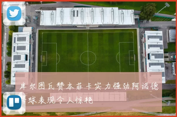 库尔图瓦赞本菲卡实力强劲阿诺德传球表现令人惊艳