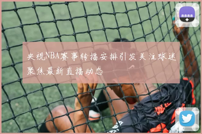 央视NBA赛事转播安排引发关注球迷聚焦最新直播动态
