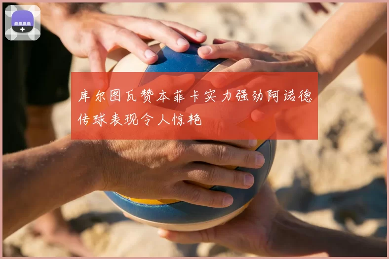 库尔图瓦赞本菲卡实力强劲阿诺德传球表现令人惊艳