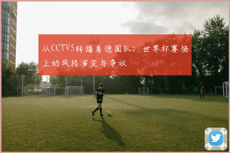 从CCTV5转播看德国队：世界杯赛场上的风格演变与争议