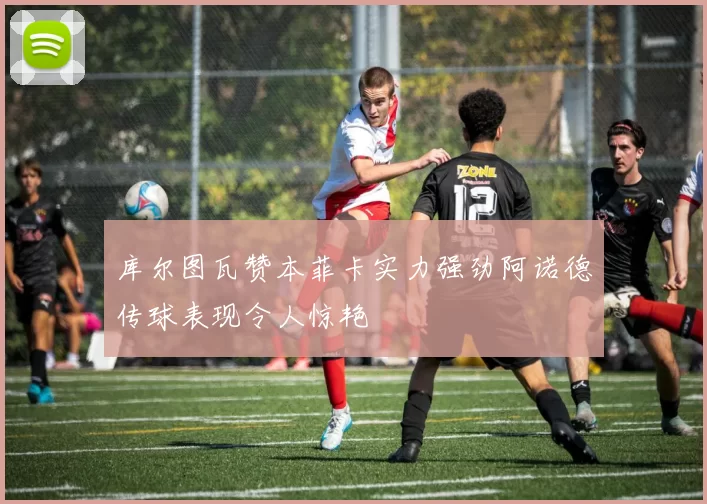 库尔图瓦赞本菲卡实力强劲阿诺德传球表现令人惊艳