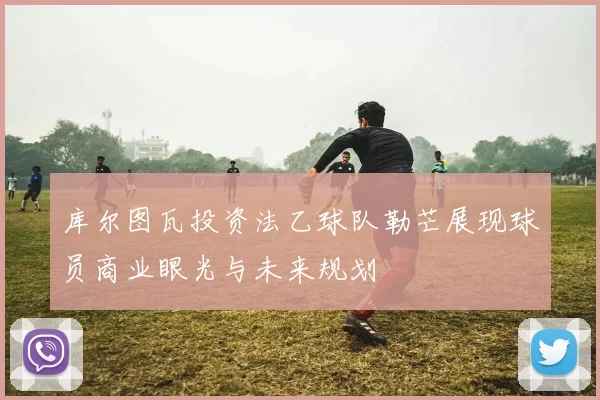 库尔图瓦投资法乙球队勒芒展现球员商业眼光与未来规划