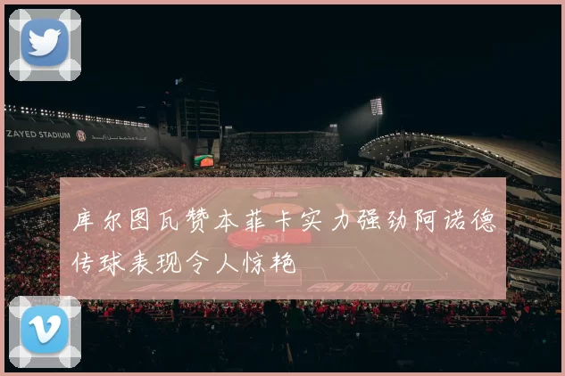 库尔图瓦赞本菲卡实力强劲阿诺德传球表现令人惊艳