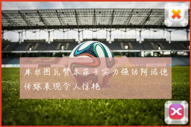 库尔图瓦赞本菲卡实力强劲阿诺德传球表现令人惊艳