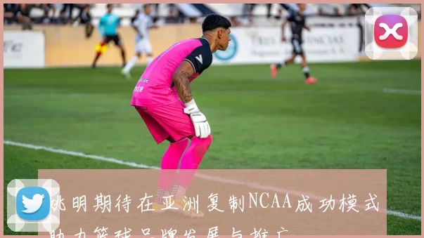 姚明期待在亚洲复制NCAA成功模式助力篮球品牌发展与推广