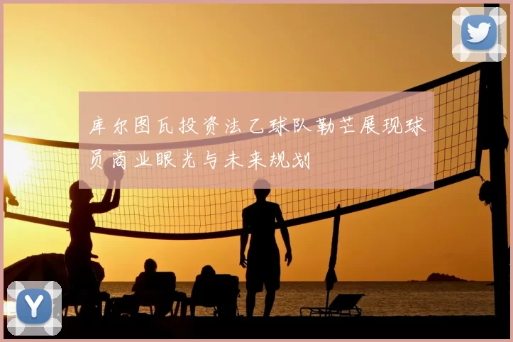 库尔图瓦投资法乙球队勒芒展现球员商业眼光与未来规划