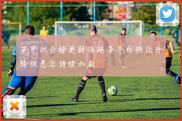英甲积分榜更新领跑争夺白热化升降级悬念持续加剧