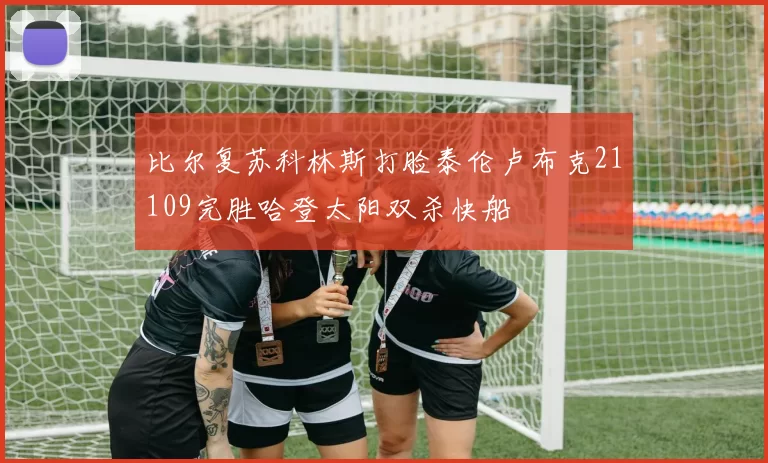 比尔复苏科林斯打脸泰伦卢布克21109完胜哈登太阳双杀快船