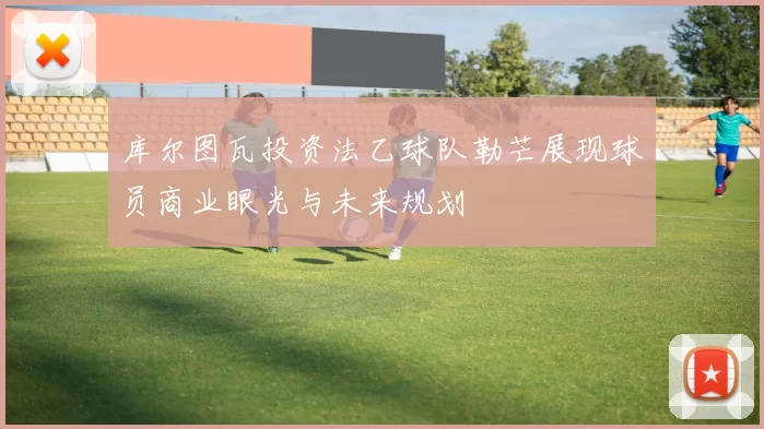 库尔图瓦投资法乙球队勒芒展现球员商业眼光与未来规划