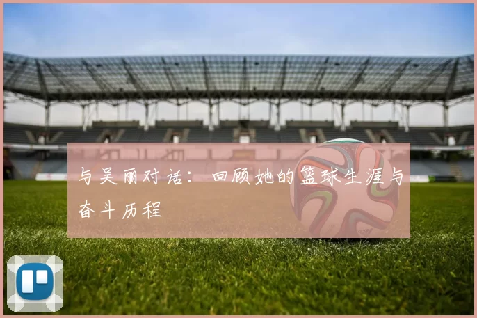 与吴丽对话:回顾她的篮球生涯与奋斗历程