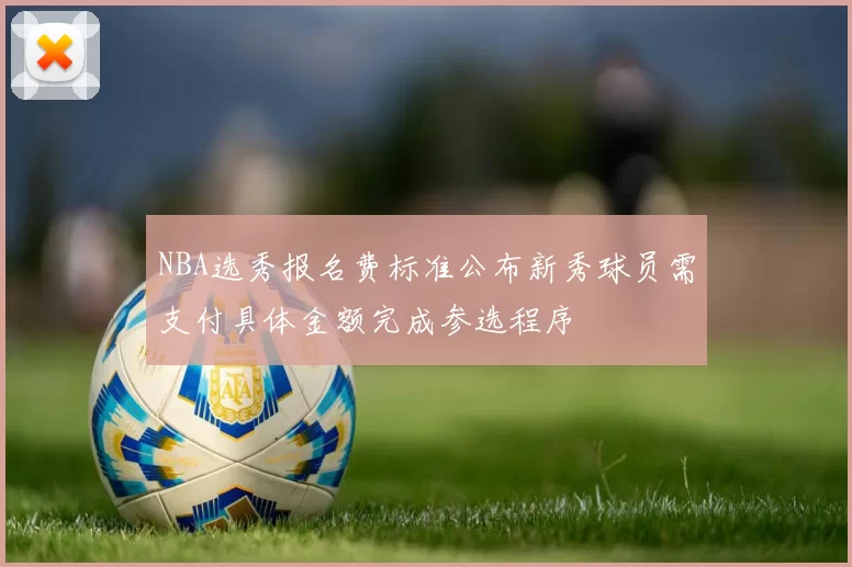 NBA选秀报名费标准公布新秀球员需支付具体金额完成参选程序