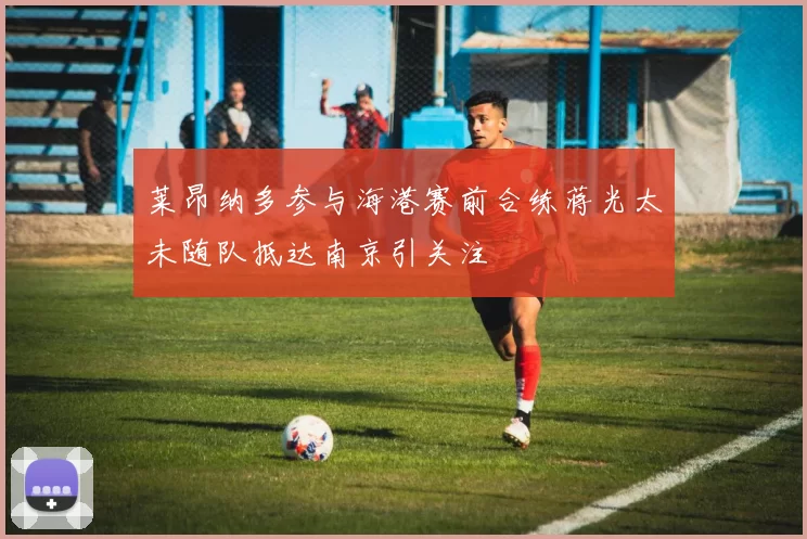 莱昂纳多参与海港赛前合练蒋光太未随队抵达南京引关注