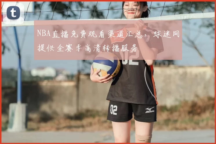 NBA直播免费观看渠道汇总,球迷网提供全赛季高清转播服务